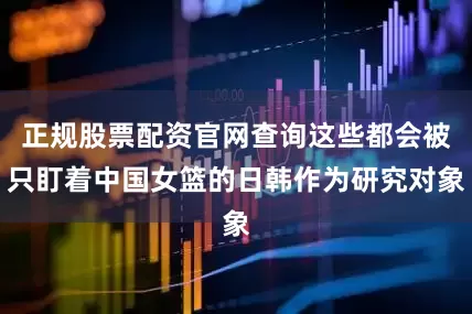 正规股票配资官网查询这些都会被只盯着中国女篮的日韩作为研究对象