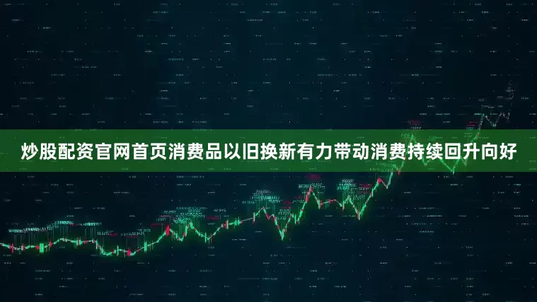 炒股配资官网首页消费品以旧换新有力带动消费持续回升向好