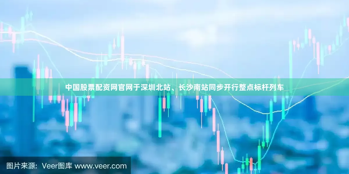 中国股票配资网官网于深圳北站、长沙南站同步开行整点标杆列车