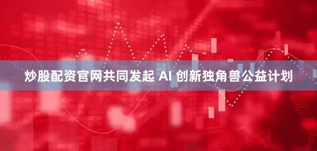 炒股配资官网共同发起 AI 创新独角兽公益计划