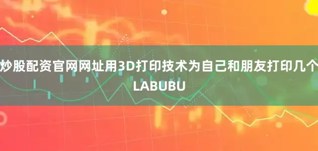 炒股配资官网网址用3D打印技术为自己和朋友打印几个LABUBU