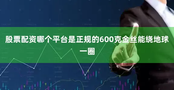 股票配资哪个平台是正规的600克金丝能绕地球一圈