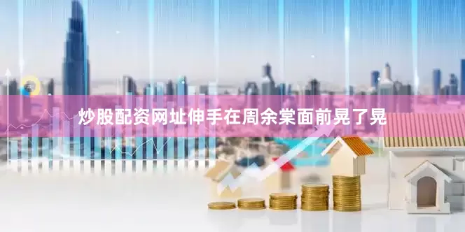 炒股配资网址伸手在周余棠面前晃了晃