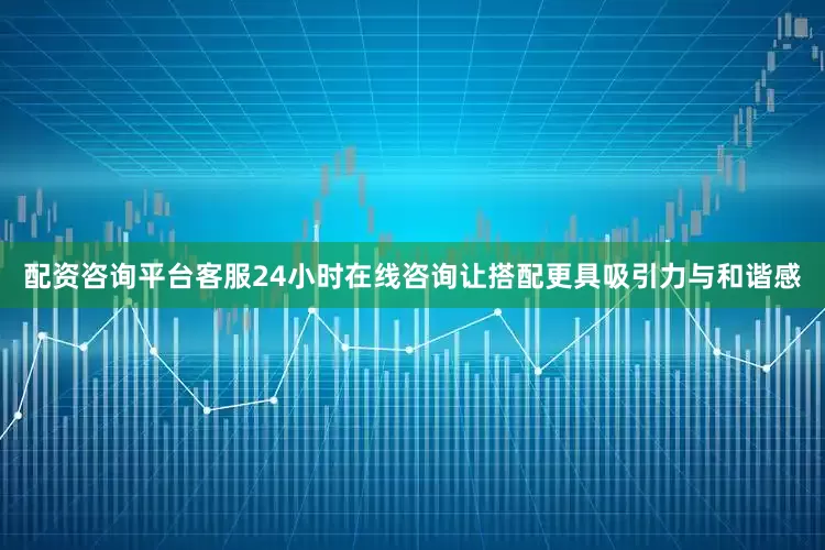 配资咨询平台客服24小时在线咨询让搭配更具吸引力与和谐感