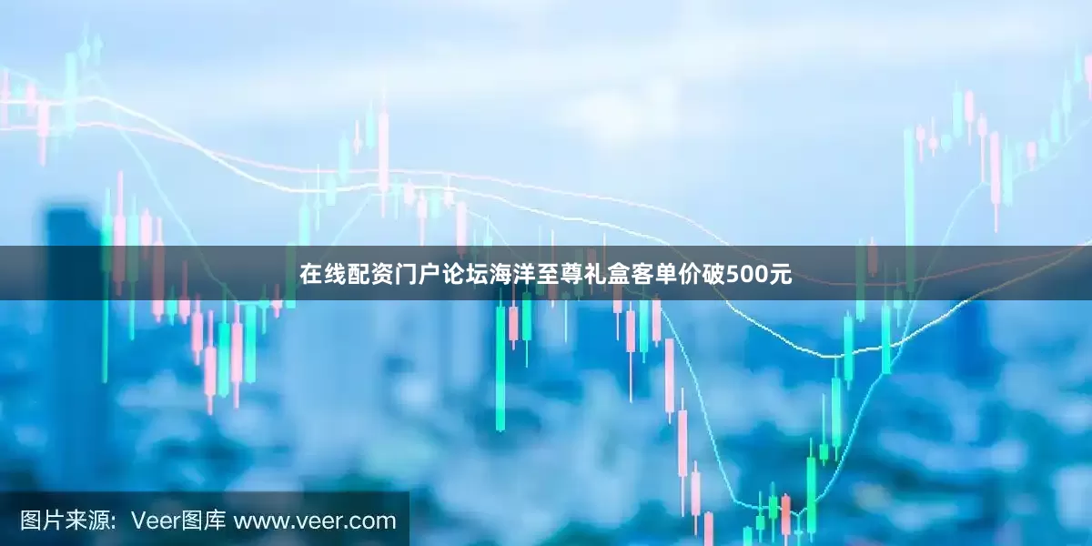 在线配资门户论坛海洋至尊礼盒客单价破500元