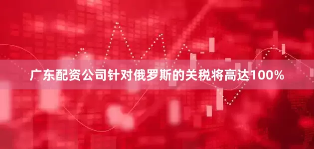 广东配资公司针对俄罗斯的关税将高达100%