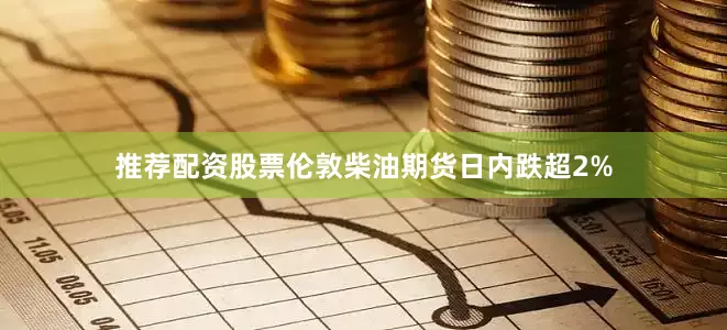 推荐配资股票伦敦柴油期货日内跌超2%