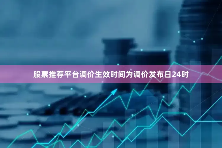 股票推荐平台调价生效时间为调价发布日24时