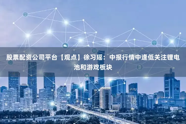 股票配资公司平台【观点】徐习瑶：中报行情中逢低关注锂电池和游戏板块