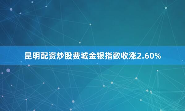 昆明配资炒股　　费城金银指数收涨2.60%